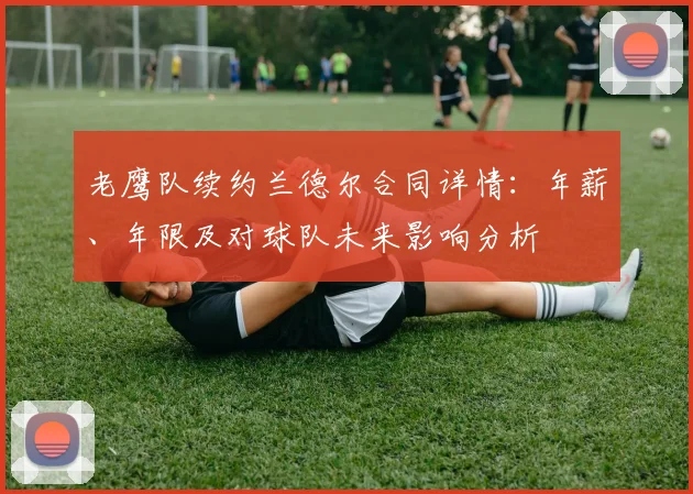 老鹰队续约兰德尔合同详情:年薪、年限及对球队未来影响分析