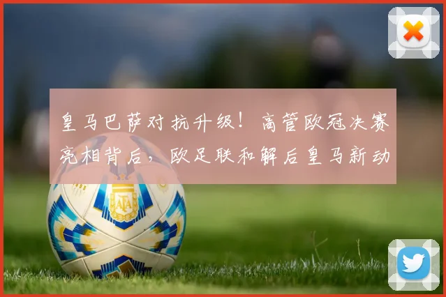 皇马巴萨对抗升级!高管欧冠决赛亮相背后,欧足联和解后皇马新动作全解析