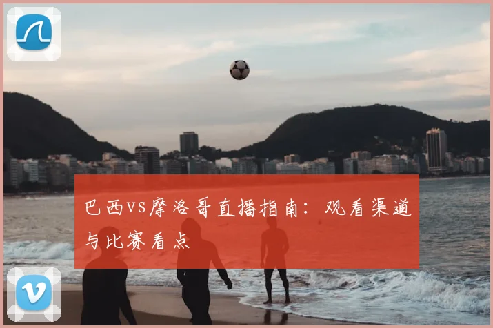 巴西vs摩洛哥直播指南：观看渠道与比赛看点