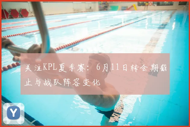关注KPL夏季赛：6月11日转会期截止与战队阵容变化