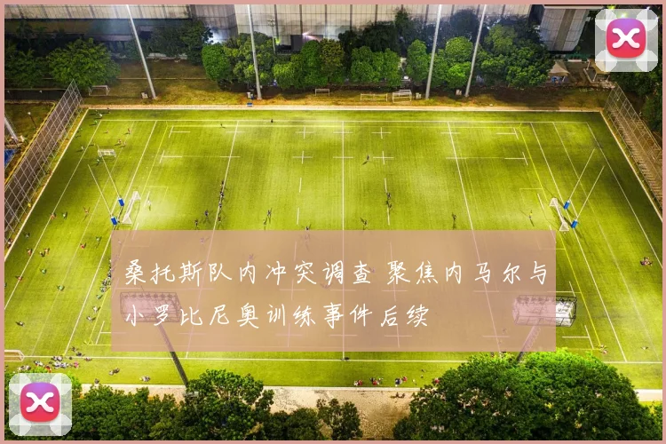 桑托斯队内冲突调查 聚焦内马尔与小罗比尼奥训练事件后续