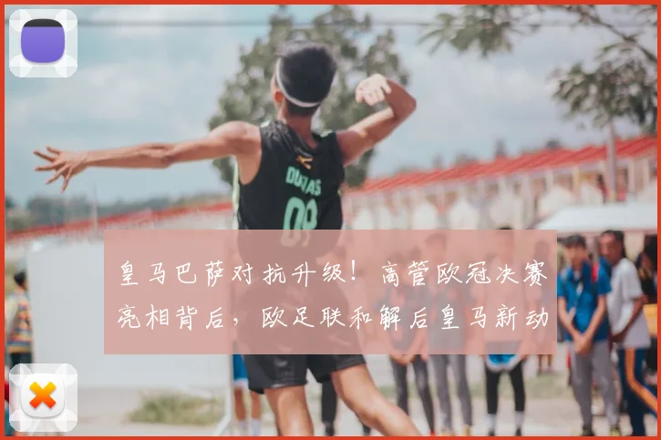 皇马巴萨对抗升级!高管欧冠决赛亮相背后,欧足联和解后皇马新动作全解析