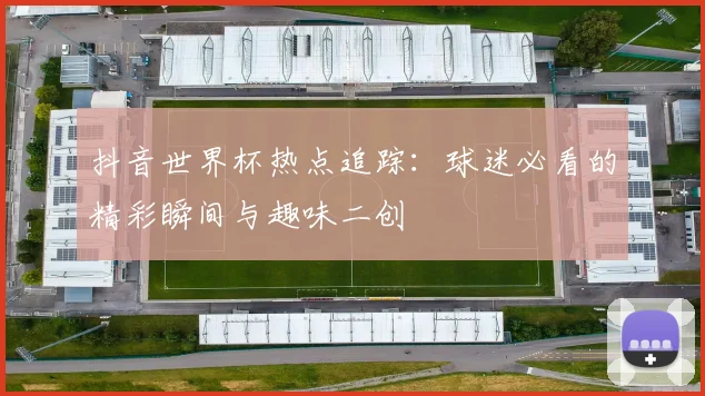 抖音世界杯热点追踪:球迷必看的精彩瞬间与趣味二创