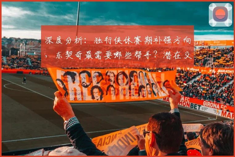 深度分析:独行侠休赛期补强方向,东契奇最需要哪些帮手?潜在交易目标预测