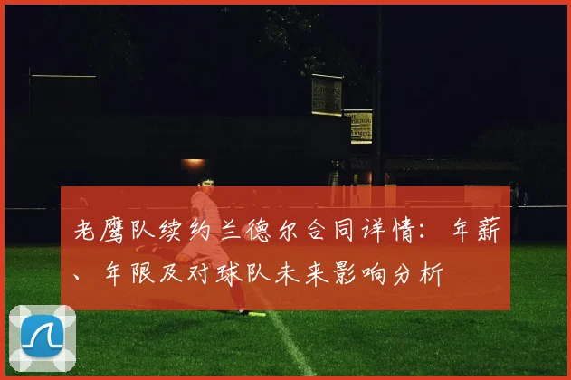 老鹰队续约兰德尔合同详情:年薪、年限及对球队未来影响分析