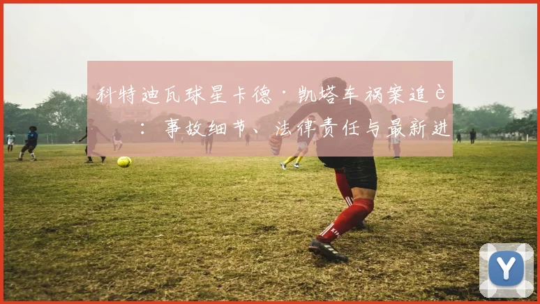 科特迪瓦球星卡德·凯塔车祸案追踪:事故细节、法律责任与最新进展解读