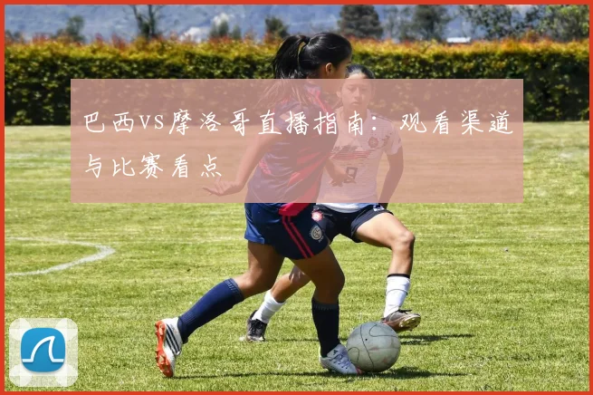 巴西vs摩洛哥直播指南:观看渠道与比赛看点